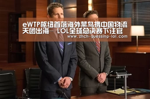 eWTP枢纽首落海外菜鸟携中国物流天团出海- LOL全球总决赛下注官方网站(图1) LOL全球总决赛下注官方网站